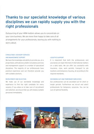 Thanks to our specialist knowledge of various
disciplines we can rapidly supply you with the
right professionals
Outsourcing of your HRM matters allows you to concentrate on
your core business. We are more than happy to take care of all
arrangements for your professionals, leaving you with nothing to
worry about.




CONSULTANCY, ADVISORY SERVICES
AND MANAGEMENT SUPPORT                                     LOGISTICS SUPPORT
We have the knowledge and ability to provide you, on a     It is important that both the professionals and
project basis, with advisory and/or consultancy services   yourselves are kept informed of international matters
and management support in a number of specialized          on a daily basis. We can offer you assistance with
disciplines. The majority of our professionals have        insurance, visas, work permits, transport to job
practical experience and can therefore provide you         locations and temporary housing, all according to the
with suitable solutions.                                   required standards.


RECRUITMENT AND SELECTION                                  SECONDING OUT AND TEMPORARY EMPLOYEES
We make use of our worldwide knowledge and                 Our professionals can be seconded out for short or
experience to find the right candidate for every           longer periods. Furthermore we recruit and select
vacancy. If you allow us to take care of recruitment       professionals for temporary vacancies. You can be
and selection, we ensure that you will employ suitable     sure of optimal flexibility.
personnel immediately.
 