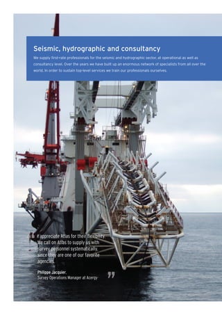 Seismic, hydrographic and consultancy
We supply first-rate professionals for the seismic and hydrographic sector, at operational as well as
consultancy level. Over the years we have built up an enormous network of specialists from all over the
world. In order to sustain top-level services we train our professionals ourselves.




“   I appreciate Atlas for their ﬂexibility.
    We call on Atlas to supply us with
    survey personnel systematically,
    since they are one of our favorite
    agencies.




                                               ”
    Philippe Jacquier,
    Survey Operations Manager at Acergy
 