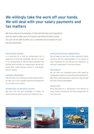 We willingly take the work off your hands.
We will deal with your salary payments and
tax matters
We have extensive knowledge of international laws and regulations
and are able to take care of all salary and administration needs.
As such we are able to offer you a complete service based on your
personal demands.




EDUCATION AND TRAINING                                     PAYROLLING AND SALARY ADMINISTRATION
It is important to us that our professionals are in        We are happy to take care of salary payments, labour
possession of first-rate knowledge. We like to invest      contracts and the implementation of all manner of
in our professionals by offering them education and        legal regulations for you. We pay the employees, so
training, which we offer on a regular basis. We can also   that your organization is free from worries.
create tailor made training courses, in consultation
with our clients.                                          EMPLOYABILITY
                                                           We can offer you competent advice with regard to
PERSONNEL MANAGEMENT                                       reintegration, absence coordination and outplacement.
With the help of our national and international offices,   More than a hundred people a year find a new job with
we take care of the complete personnel management          the help of Atlas Employability.
for a number of our clients.
                                                           SHIP DELIVERY
INTERNATIONAL TAX AND SOCIAL SECURITY                      Atlas Ship Delivery is specialized in the delivery of
We have the skill and knowledge to handle all              ships, marine consultancy and ship management all
international tax and social security matters for you.     over the world.
 