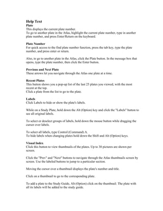 Help Text
Plate
This displays the current plate number.
To go to another plate in the Atlas, highlight the current plate number, type in another
plate number, and press Enter/Return on the keyboard.
Plate Number
For quick access to the find plate number function, press the tab key, type the plate
number, and press enter or return.
Also, to go to another plate in the Atlas, click the Plate button. In the message box that
opens, type the plate number, then click the Enter button.
Previous and Next Plate
These arrows let you navigate through the Atlas one plate at a time.
Recent Plates
This button shows you a pop-up list of the last 25 plates you viewed, with the most
recent at the top.
Click a plate from the list to go to the plate.
Labels
Click Labels to hide or show the plate's labels.
While on a Study Plate, hold down the Alt (Option) key and click the "Labels" button to
see all original labels.
To select or deselect groups of labels, hold down the mouse button while dragging the
cursor over labels.
To select all labels, type Control (Command) A.
To hide labels when changing plates hold down the Shift and Alt (Option) keys.
Visual Index
Click this button to view thumbnails of the plates. Up to 30 pictures are shown per
screen.
Click the "Prev" and "Next" buttons to navigate through the Atlas thumbnails screen by
screen. Use the labeled buttons to jump to a particular section.
Moving the cursor over a thumbnail displays the plate's number and title.
Click on a thumbnail to go to the corresponding plate.
To add a plate to the Study Guide, Alt (Option) click on the thumbnail. The plate with
all its labels will be added to the study guide.

 