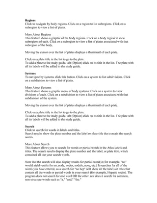 Regions
Click to navigate by body regions. Click on a region to list subregions. Click on a
subregion to view a list of plates.
More About Regions
This feature shows a graphic of the body regions. Click on a body region to view
subregions of each. Click on a subregion to view a list of plates associated with that
subregion of the body.
Moving the cursor over the list of plates displays a thumbnail of each plate.
Click on a plate title in the list to go to the plate.
To add a plate to the study guide, Alt (Option) click on its title in the list. The plate with
all its labels will be added to the study guide.
Systems
To navigate by systems click this button. Click on a system to list subdivisions. Click
on a subdivision to view a list of plates.
More About Systems
This feature shows a graphic menu of body systems. Click on a system to view
divisions of each. Click on a subdivision to view a list of plates associated with that
subdivision of the system.
Moving the cursor over the list of plates displays a thumbnail of each plate.
Click on a plate title in the list to go to the plate.
To add a plate to the study guide, Alt (Option) click on its title in the list. The plate with
all its labels will be added to the study guide.
Search
Click to search for words in labels and titles.
Search results show the plate number and the label or plate title that contain the search
words.
More About Search
This feature allows you to search for words or partial words in the Atlas labels and
titles. The search results display the plate number and the label, or plate title, which
contained all our your search words.
Note that the search will also display results for partial word(s) (for example, "no"
would yield results for no, node, nodes, nodule, nose, etc.) It searches for all of the
words you have entered, so a search for "no hep" will show all the labels or titles that
contain all the words or partial words in your search (for example, Hepatic nodes). The
program does not search for one word OR the other, nor does it search for common,
non-structure words such as "a," "and," "the."

 