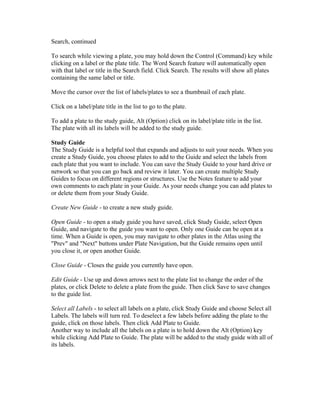 Search, continued
To search while viewing a plate, you may hold down the Control (Command) key while
clicking on a label or the plate title. The Word Search feature will automatically open
with that label or title in the Search field. Click Search. The results will show all plates
containing the same label or title.
Move the cursor over the list of labels/plates to see a thumbnail of each plate.
Click on a label/plate title in the list to go to the plate.
To add a plate to the study guide, Alt (Option) click on its label/plate title in the list.
The plate with all its labels will be added to the study guide.
Study Guide
The Study Guide is a helpful tool that expands and adjusts to suit your needs. When you
create a Study Guide, you choose plates to add to the Guide and select the labels from
each plate that you want to include. You can save the Study Guide to your hard drive or
network so that you can go back and review it later. You can create multiple Study
Guides to focus on different regions or structures. Use the Notes feature to add your
own comments to each plate in your Guide. As your needs change you can add plates to
or delete them from your Study Guide.
Create New Guide - to create a new study guide.
Open Guide - to open a study guide you have saved, click Study Guide, select Open
Guide, and navigate to the guide you want to open. Only one Guide can be open at a
time. When a Guide is open, you may navigate to other plates in the Atlas using the
"Prev" and "Next" buttons under Plate Navigation, but the Guide remains open until
you close it, or open another Guide.
Close Guide - Closes the guide you currently have open.
Edit Guide - Use up and down arrows next to the plate list to change the order of the
plates, or click Delete to delete a plate from the guide. Then click Save to save changes
to the guide list.
Select all Labels - to select all labels on a plate, click Study Guide and choose Select all
Labels. The labels will turn red. To deselect a few labels before adding the plate to the
guide, click on those labels. Then click Add Plate to Guide.
Another way to include all the labels on a plate is to hold down the Alt (Option) key
while clicking Add Plate to Guide. The plate will be added to the study guide with all of
its labels.

 