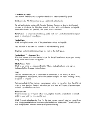Add Plate to Guide
This button, when clicked, adds plate with selected labels to the study guide.
Hold down the Alt (Option) key to add a plate with all its labels.
To add a plate to the study guide from the Regions, Systems or Search, Alt (Option)
click on its title in the list. The plate with all its labels will be added to the study guide.
In the Visual Index Alt (Option) click on the plate's thumbnail.
Save Guide - to save your current study guide, click Save Guide. Name and save your
guide to a location of your choice.
Study Plates
Click study plates to see a list of the plates in the current study guide.
The first item in the list is the filename of the current study guide.
Highlight and click plate names to go to a plate in the study guide.
Study Guide Previous and Next
Use these buttons, which are located below the Study Plates button, to navigate among
study plates in the current study guide.
Study Guide Notes
Click to add a note to a study guide plate. When a study plate has a note, a green
indicator light will appear on this button.
Test
The test feature allows you to select from different types of test activity. Choices
include pretests, practice tests, or customized tests that you can create covering a plate,
a section, or a region.
When you click the Test button, a menu appears where you can select from the different
types of tests. You can also save a test that you have been working on, or you can open
and edit a previously created test.
Practice Test
Used to create a test by region, subdivision, or plate. It can be saved after it is created,
and it is open until you open another test.
Click Test and select Practice Test. For the plate you are currently viewing, you will see
how many plates exist in the same subregion and system subdivision. You will also see
how many testable items are on the plate you are viewing.

 