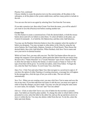 Practice Test, continued
Choose whether to create the practice test over the current plate, all the plates in the
subregion, or all the plates in the system subdivision, and how many points to include in
the test.
You can save the test to use again by selecting Save Test from the Test menu.
If you take a practice test, then select Create Test from the menu, you will be asked if
you want to save the (Practice) test before creating another test.
Create Test
Use this feature to create a customized test. Click the desired labels, or hold the mouse
button down and roll over labels to select them. To select all labels on the plate, use
Control (Command) - A or hold the Alt (Option) key and then click Add Selection.
You may use the Random Selection button to have the computer select the number of
labels you designate. You may navigate to other plates in the Atlas by using the top
arrow buttons, the Visual Index, Regions, Systems, or Word Search. Then choose the
desired labels, then click Add Selection. When finished, click Save Test to name and
save your test to its desired location.
While in Create Test, you may edit your test. The Edit Test button allows the user to
change the sequence of test questions, delete particular labels from the test and to limit
the test to be a "Name Structure" or a "Locate Structure" type of test. Choose "Either,"
to allow the test taker to choose the format, or select Locate or Name to "lock in" the
type of test that will be given. To exit the test editor, click Close Editor. To begin the
test, click the Start Test button. To exit Create Test, click Done.
Open Test - Click Test and select Open Test, then navigate to a saved test to open it. If
you have the option of either Naming or Locating structures, a message box will appear.
In the message box, click the type of test you wish to take. The test will start
automatically.
Save Test - When you are creating a test, you may click Save Test to name and save the
test at any time. If you then add more test items or edit the test, you must save again in
order to keep the changes you have made. You may save the test using the same name
or a new name, for example, "Test one" and "Test one edited.”
Edit test - Click or select Edit Test to see a list of labels for the test that is currently
open. Test labels are listed by plate number. To change the order in which labels will be
presented in a test, select the label in the editor list, and use the up and down arrows to
move it within the list. You may also delete a label from the test. To do this, select the
label and click Delete.

 