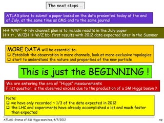The next steps …

 ATLAS plans to submit a paper based on the data presented today at the end
 of July, at the same time as CMS and to the same journal

H WW(*)  lνlν channel: plan is to include results in the July paper
H ττ , W/ZH  W/Z bb: first results with 2012 data expected later in the Summer


  MORE DATA will be essential to:
   Establish the observation in more channels, look at more exclusive topologies
   start to understand the nature and properties of the new particle


           This is just the BEGINNING !
 We are entering the era of “Higgs” measurements
 First question: is the observed excess due to the production of a SM Higgs boson ?

 Note:
  we have only recorded ~ 1/3 of the data expected in 2012
  the LHC and experiments have already accomplished a lot and much faster
   than expected
ATLAS: Status of SM Higgs searches, 4/7/2012                                          49
 