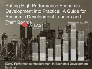Putting High Performance Economic 
Development into Practice: A Guide for 
Economic Development Leaders and 
Their Boards Presented 
by 
September 25, 2014 
EDAC Performance Measurement in Economic Development 
Seminar 
 