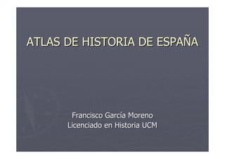 ATLAS DE HISTORIA DE ESPAÑA




       Francisco García Moreno
      Licenciado en Historia UCM
 