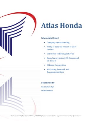 Page i 
Atlas Honda 
 
 
Internship Report 
 Company understanding 
 Study of possible reason of sales decline 
 Consumer switching behavior 
 Brand awareness of CD-Dream and CG-Dream 
 Chinese Competition 
 Marketing Research and Recommendations 
Submitted by 
Qazi Zohaib Aqil 
Shabih Ahmed 
Atlas Honda Internship Report by Qazi Zohaib Aqil 2014©All rights reserved. Contact author for permission. Email: zohaibqazi@outlook.com 
 