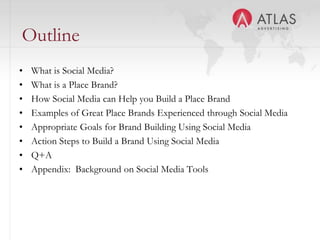 OutlineWhat is Social Media?What is a Place Brand?How Social Media can Help you Build a Place BrandExamples of Great Place Brands Experienced through Social MediaAppropriate Goals for Brand Building Using Social MediaAction Steps to Build a Brand Using Social MediaQ+AAppendix:  Background on Social Media Tools