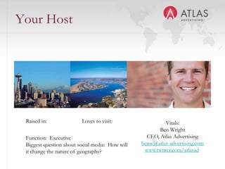 Your Host Raised in: Loves to visit: Vitals:Ben WrightCEO, Atlas Advertisingbenw@atlas-advertising.comwww.twitter.com/atlasadFunction:  ExecutiveBiggest question about social media:  How will it change the nature of geography?