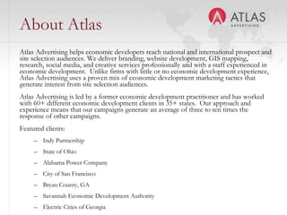 About Atlas Atlas Advertising helps economic developers reach national and international prospect and site selection audiences. We deliver branding, website development, GIS mapping, research, social media, and creative services professionally and with a staff experienced in economic development.  Unlike firms with little or no economic development experience, Atlas Advertising uses a proven mix of economic development marketing tactics that generate interest from site selection audiences. Atlas Advertising is led by a former economic development practitioner and has worked with 60+ different economic development clients in 35+ states.  Our approach and experience means that our campaigns generate an average of three to ten times the response of other campaigns. Featured clients:Indy Partnership State of OhioAlabama Power CompanyCity of San FranciscoBryan County, GASavannah Economic Development AuthorityElectric Cities of Georgia