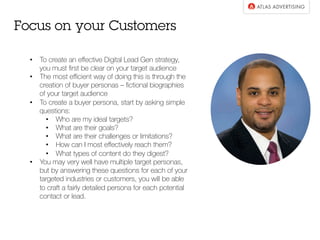 •  To create an eﬀective Digital Lead Gen strategy,
you must ﬁrst be clear on your target audience
•  The most eﬃcient way of doing this is through the
creation of buyer personas – ﬁctional biographies
of your target audience
•  To create a buyer persona, start by asking simple
questions:
•  Who are my ideal targets?
•  What are their goals?
•  What are their challenges or limitations?
•  How can I most eﬀectively reach them?
•  What types of content do they digest?
•  You may very well have multiple target personas,
but by answering these questions for each of your
targeted industries or customers, you will be able
to craft a fairly detailed persona for each potential
contact or lead.
Focus on your Customers
 