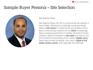 Sample Buyer Persona – Site Selection
Site Selector Steve
Site Selector Steve (35-40) is a commercial site selector in
metro Dallas. Working for a nationally recognized brand,
Steve is well versed in market trends and analytics and is
keen to ﬁnd the best solutions for his clients. Increasingly,
Steve is looking beyond the immediate city limits for those
solutions. Steve is receptive to new ideas and wants to be
at the forefront of new areas of the market. Digitally savvy,
Steve reads emails constantly. He is also a staple at real
estate industry events, both regionally and nationally.
 