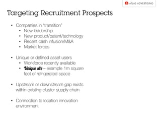 •  Companies in “transition”
•  New leadership
•  New product/patent/technology
•  Recent cash infusion/M&A
•  Market forces
•  Unique or deﬁned asset users
•  Workforce recently available
•  Unique site – example 1m square
feet of refrigerated space
•  Upstream or downstream gap exists
within existing cluster supply chain
•  Connection to location innovation
environment
Targeting Recruitment Prospects
 