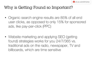 •  Organic search engine results are 85% of all end
user clicks, as opposed to only 15% for sponsored
ads, like pay-per-click (PPC)
•  Website marketing and applying SEO (getting
found) strategies works for you 24/7/365 vs.
traditional ads on the radio, newspaper, TV and
billboards, which are time sensitive
Why is Getting Found so Important?
 