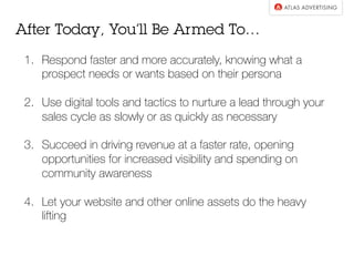 1.  Respond faster and more accurately, knowing what a
prospect needs or wants based on their persona
2.  Use digital tools and tactics to nurture a lead through your
sales cycle as slowly or as quickly as necessary
3.  Succeed in driving revenue at a faster rate, opening
opportunities for increased visibility and spending on
community awareness
4.  Let your website and other online assets do the heavy
lifting
After Today, You’ll Be Armed To…
 