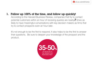 1.  Follow up 100% of the time, and follow up quickly!
According to the Harvard Business Review, companies that try to contact
potential customers within an hour of receiving queries are nearly 7 times as
likely to have meaningful conversations with key decision makers as ﬁrms that
try to contact prospects even an hour later.
It’s not enough to be the ﬁrst to respond. It also helps to be the ﬁrst to answer
their questions. Be sure to deepen your knowledge of the prospect and the
product.
 