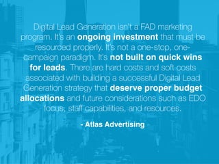 Digital Lead Generation isn’t a FAD marketing
program. It’s an ongoing investment that must be
resourced properly. It’s not a one-stop, one-
campaign paradigm. It’s not built on quick wins
for leads. There are hard costs and soft costs
associated with building a successful Digital Lead
Generation strategy that deserve proper budget
allocations and future considerations such as EDO
focus, staﬀ capabilities, and resources.
- Atlas Advertising
 