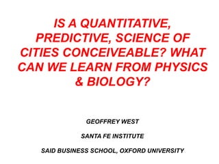 IS A QUANTITATIVE,
  PREDICTIVE, SCIENCE OF
CITIES CONCEIVEABLE? WHAT
CAN WE LEARN FROM PHYSICS
         & BIOLOGY?


               GEOFFREY WEST

             SANTA FE INSTITUTE

   SAID BUSINESS SCHOOL, OXFORD UNIVERSITY
 