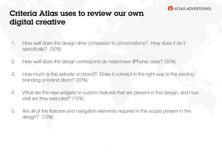 22
1.  How well does the design drive conversion to conversations?  How does it do it
speciﬁcally?  (30%) 
2.  How well does the design correspond do responsive (IPhone) sizes? (30%) 
3.  How much is the website on brand?  Does it connect in the right way to the existing
branding or brand storm? (20%) 
4.  What are the new widgets or custom features that are present in this design, and how
well are they executed? (10%) 
5.  Are all of the features and navigation elements required in the scope present in the
design?  (10%)
Criteria Atlas uses to review our own
digital creative
 