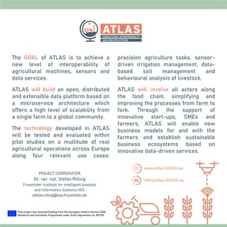 The GOAL of ATLAS is to achieve a
new level of interoperability of
agricultural machines, sensors and
data services.
ATLAS will build an open, distributed
and extensible data platform based on
a microservice architecture which
offers a high level of scalability from
a single farm to a global community.
The technology developed in ATLAS
will be tested and evaluated within
pilot studies on a multitude of real
agricultural operations across Europe
along four relevant use cases:
precision agriculture tasks, sensor-
driven irrigation management, data-
based soil management and
behavioural analysis of livestock.
ATLAS will involve all actors along
the food chain, simplifying and
improving the processes from farm to
fork. Through the support of
innovative start-ups, SMEs and
farmers, ATLAS will enable new
business models for and with the
farmers and establish sustainable
business ecosystems based on
innovative data-driven services.
PROJECT COORDINATOR
Dr. rer. nat. Stefan Rilling
Fraunhofer Institute for Intelligent Analysis
and Information Systems IAIS
stefan.rilling@iais.fraunhofer.de
This project has received funding from the European Union’s Horizon 2020
Research and Innovation Programme under Grant Agreement no. 857125.
 