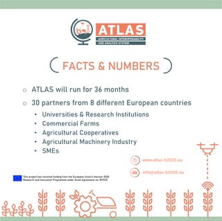 o ATLAS will run for 36 months
o 30 partners from 8 different European countries
• Universities & Research Institutions
• Commercial Farms
• Agricultural Cooperatives
• Agricultural Machinery Industry
• SMEs
FACTS & NUMBERS
This project has received funding from the European Union’s Horizon 2020
Research and Innovation Programme under Grant Agreement no. 857125.
 