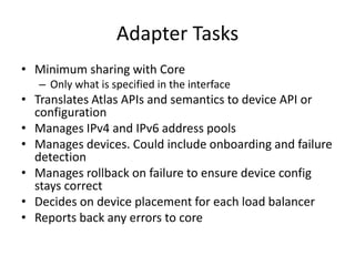 Adapter Tasks
• Minimum sharing with Core
   – Only what is specified in the interface
• Translates Atlas APIs and semantics to device API or
  configuration
• Manages IPv4 and IPv6 address pools
• Manages devices. Could include onboarding and failure
  detection
• Manages rollback on failure to ensure device config
  stays correct
• Decides on device placement for each load balancer
• Reports back any errors to core
 