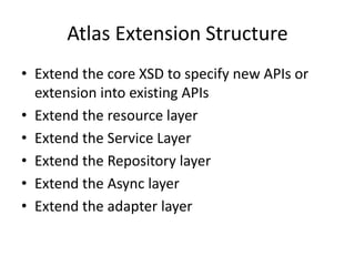 Atlas Extension Structure
• Extend the core XSD to specify new APIs or
  extension into existing APIs
• Extend the resource layer
• Extend the Service Layer
• Extend the Repository layer
• Extend the Async layer
• Extend the adapter layer
 
