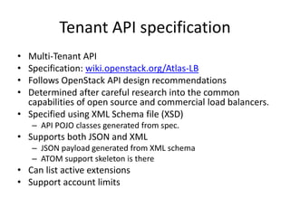Tenant API specification
• Multi-Tenant API
• Specification: wiki.openstack.org/Atlas-LB
• Follows OpenStack API design recommendations
• Determined after careful research into the common
  capabilities of open source and commercial load balancers.
• Specified using XML Schema file (XSD)
    – API POJO classes generated from spec.
• Supports both JSON and XML
    – JSON payload generated from XML schema
    – ATOM support skeleton is there
• Can list active extensions
• Support account limits
 