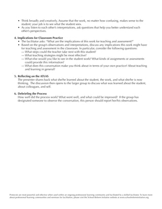 Protocols are most powerful and effective when used within an ongoing professional learning community and facilitated by a skilled facilitator. To learn more
about professional learning communities and seminars for facilitation, please visit the School Reform Initiative website at www.schoolreforminitiative.org.
• 	Think broadly and creatively. Assume that the work, no matter how confusing, makes sense to the
student; your job is to see what the student sees.
• 	As you listen to each other’s interpretations, ask questions that help you better understand each
other’s perspectives.
4. Implications for Classroom Practice
•	 The facilitator asks: “What are the implications of this work for teaching and assessment?”
•	 Based on the group’s observations and interpretations, discuss any implications this work might have
for teaching and assessment in the classroom. In particular, consider the following questions:
—	What steps could the teacher take next with this student?
—	What teaching strategies might be most effective?
—	What else would you like to see in the student work? What kinds of assignments or assessments
could provide this information?
—	What does this conversation make you think about in terms of your own practice? About teaching
and learning in general?
5.	Reflecting on the ATLAS
The presenter shares back what she/he learned about the student, the work, and what she/he is now
thinking.  The discussion then opens to the larger group to discuss what was learned about the student,
about colleagues, and self.
6.	Debriefing the Process
How well did the process work? What went well, and what could be improved?  If the group has
designated someone to observe the conversation, this person should report her/his observations.
 