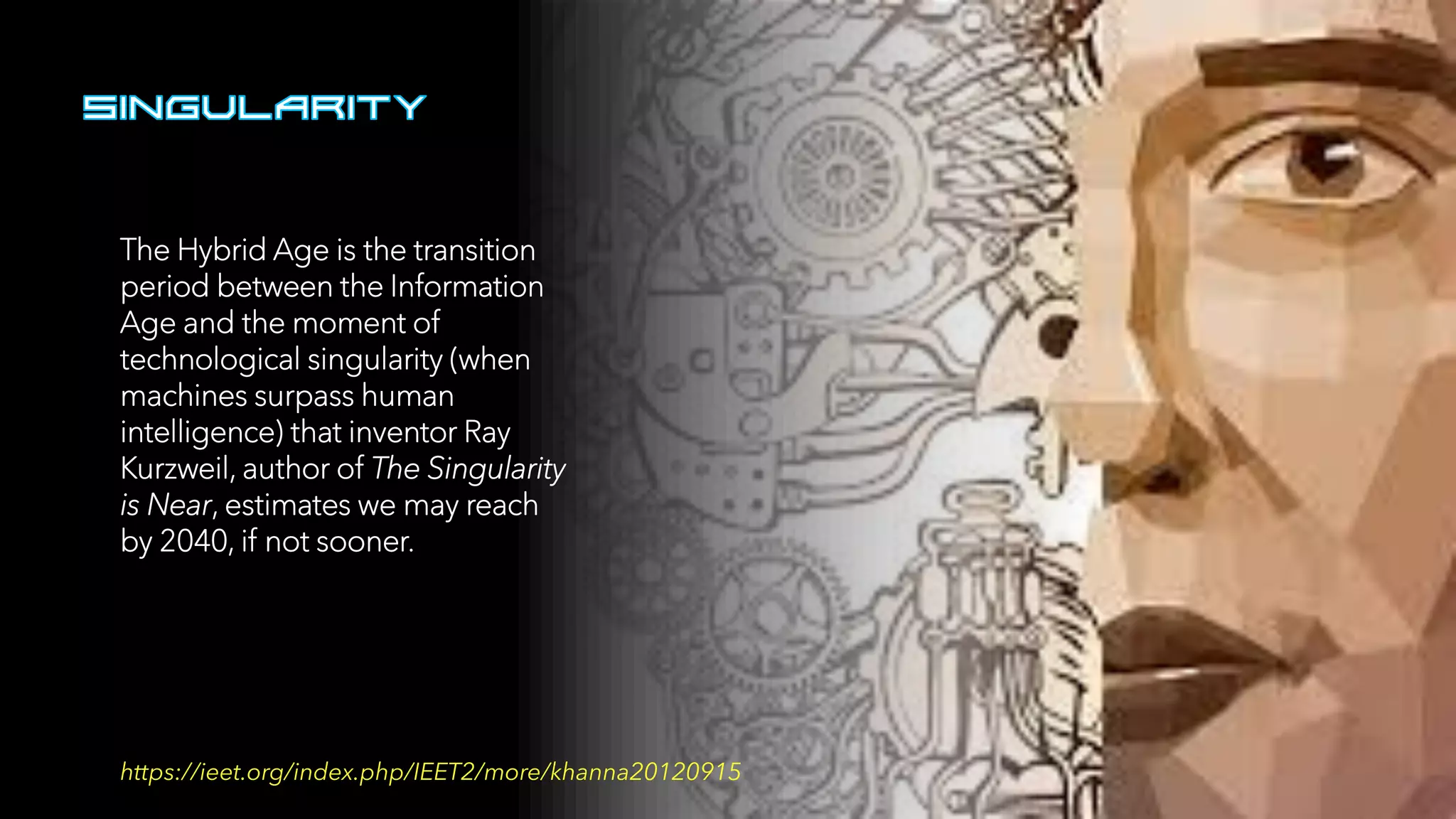 The Hybrid Age is the transition
period between the Information
Age and the moment of
technological singularity (when
machines surpass human
intelligence) that inventor Ray
Kurzweil, author of The Singularity
is Near, estimates we may reach
by 2040, if not sooner.
https://ieet.org/index.php/IEET2/more/khanna20120915
 