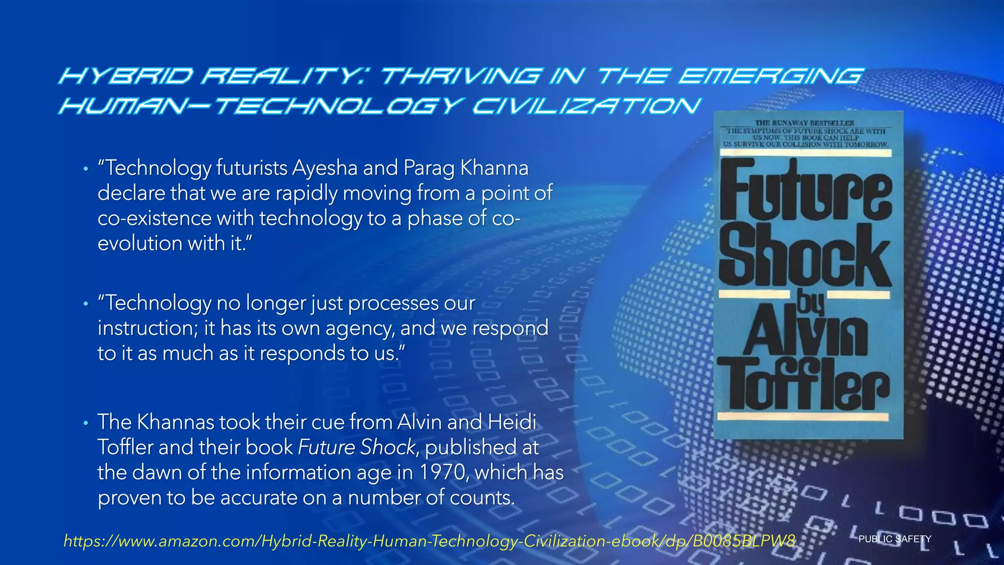 PUBLIC SAFETY
• “Technology futurists Ayesha and Parag Khanna
declare that we are rapidly moving from a point of
co-existence with technology to a phase of co-
evolution with it.”
• “Technology no longer just processes our
instruction; it has its own agency, and we respond
to it as much as it responds to us.”
• The Khannas took their cue from Alvin and Heidi
Toffler and their book Future Shock, published at
the dawn of the information age in 1970, which has
proven to be accurate on a number of counts.
https://www.amazon.com/Hybrid-Reality-Human-Technology-Civilization-ebook/dp/B0085BLPW8
 