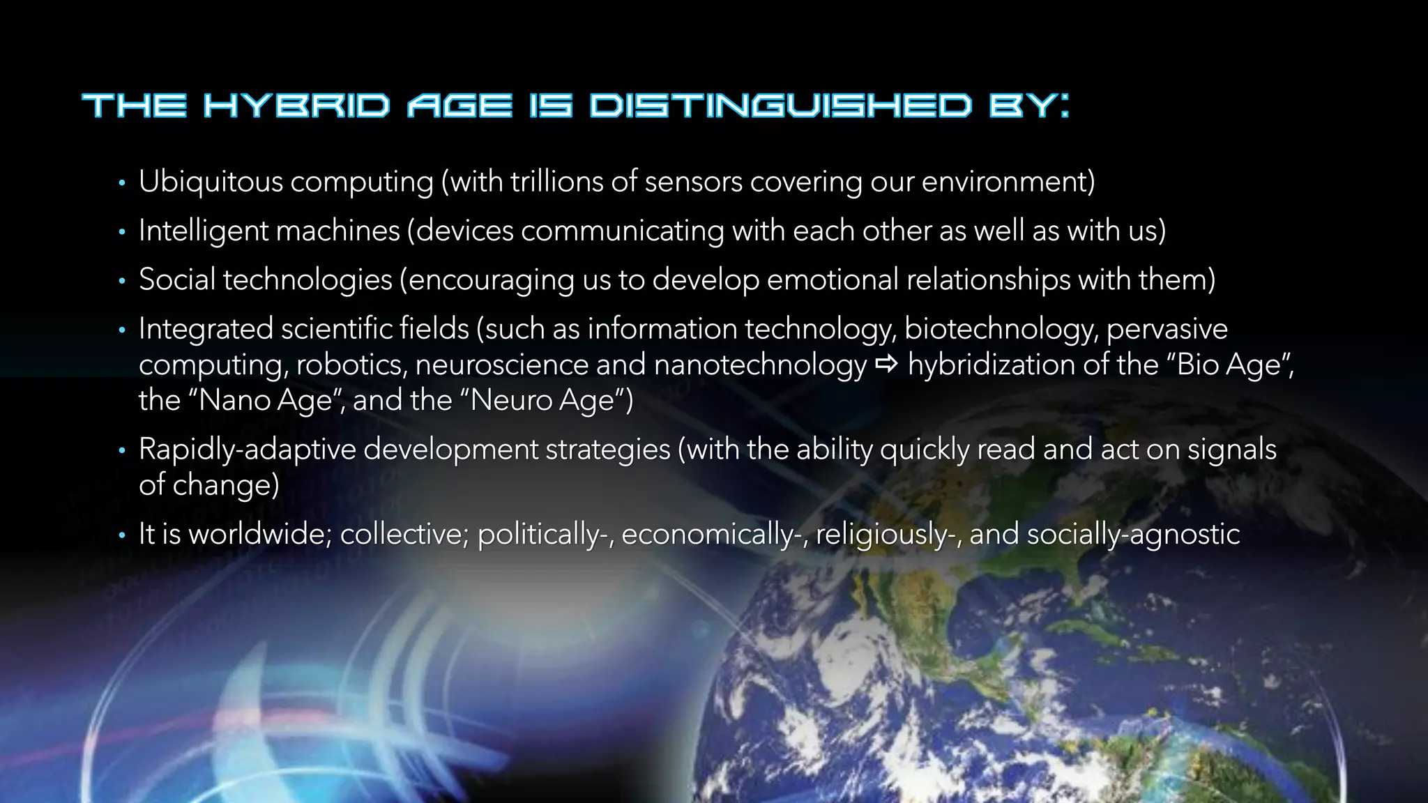• Ubiquitous computing (with trillions of sensors covering our environment)
• Intelligent machines (devices communicating with each other as well as with us)
• Social technologies (encouraging us to develop emotional relationships with them)
• Integrated scientific fields (such as information technology, biotechnology, pervasive
computing, robotics, neuroscience and nanotechnology  hybridization of the “Bio Age”,
the “Nano Age”, and the “Neuro Age”)
• Rapidly-adaptive development strategies (with the ability quickly read and act on signals
of change)
• It is worldwide; collective; politically-, economically-, religiously-, and socially-agnostic
 