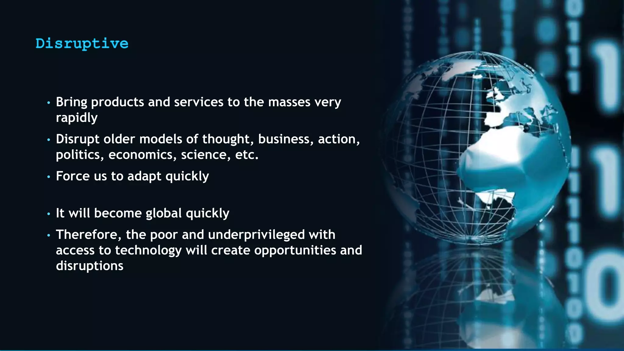 • Bring products and services to the masses very
rapidly
• Disrupt older models of thought, business, action,
politics, economics, science, etc.
• Force us to adapt quickly
• It will become global quickly
• Therefore, the poor and underprivileged with
access to technology will create opportunities and
disruptions
 