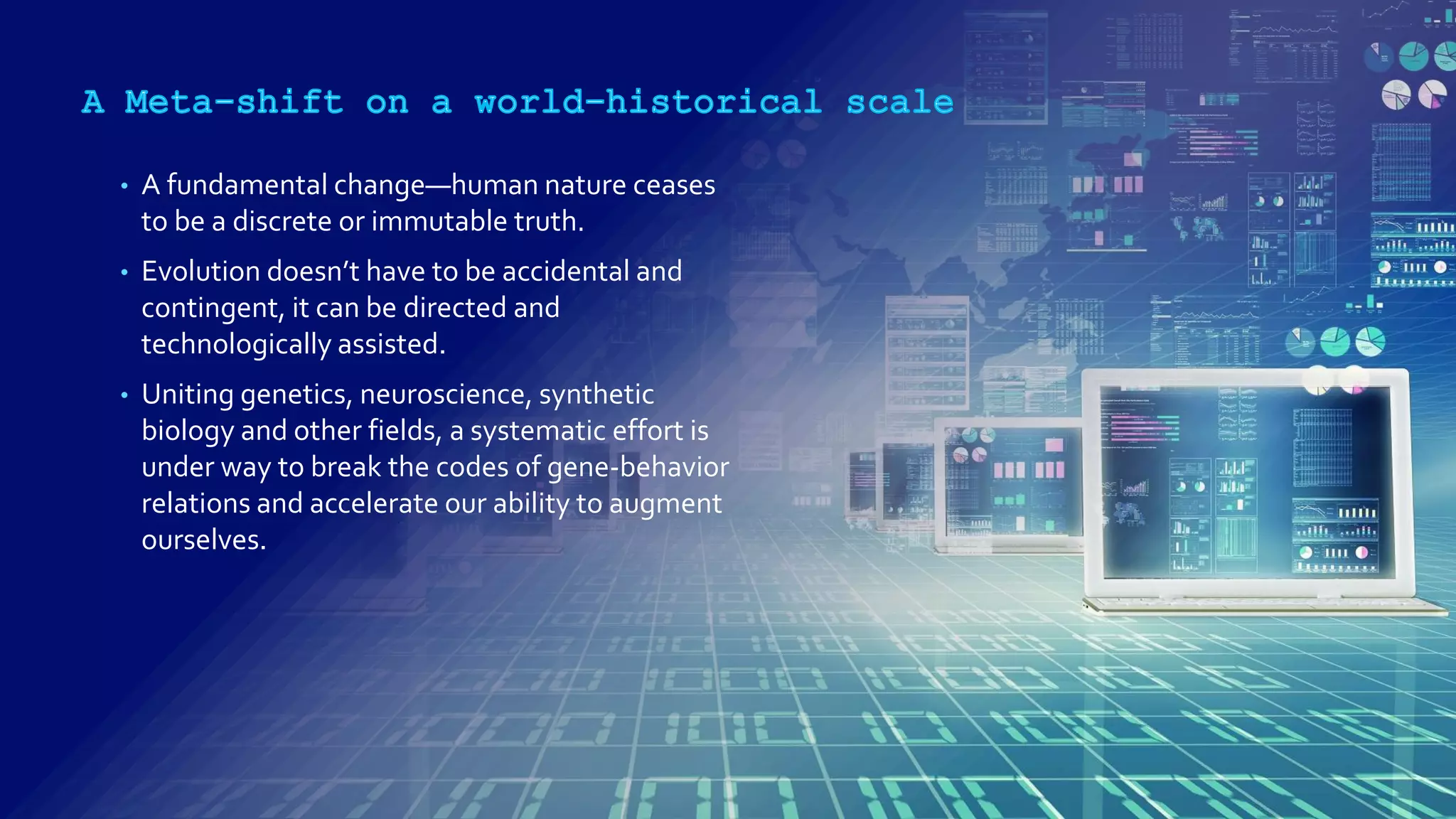 • A fundamental change—human nature ceases
to be a discrete or immutable truth.
• Evolution doesn’t have to be accidental and
contingent, it can be directed and
technologically assisted.
• Uniting genetics, neuroscience, synthetic
biology and other fields, a systematic effort is
under way to break the codes of gene-behavior
relations and accelerate our ability to augment
ourselves.
 