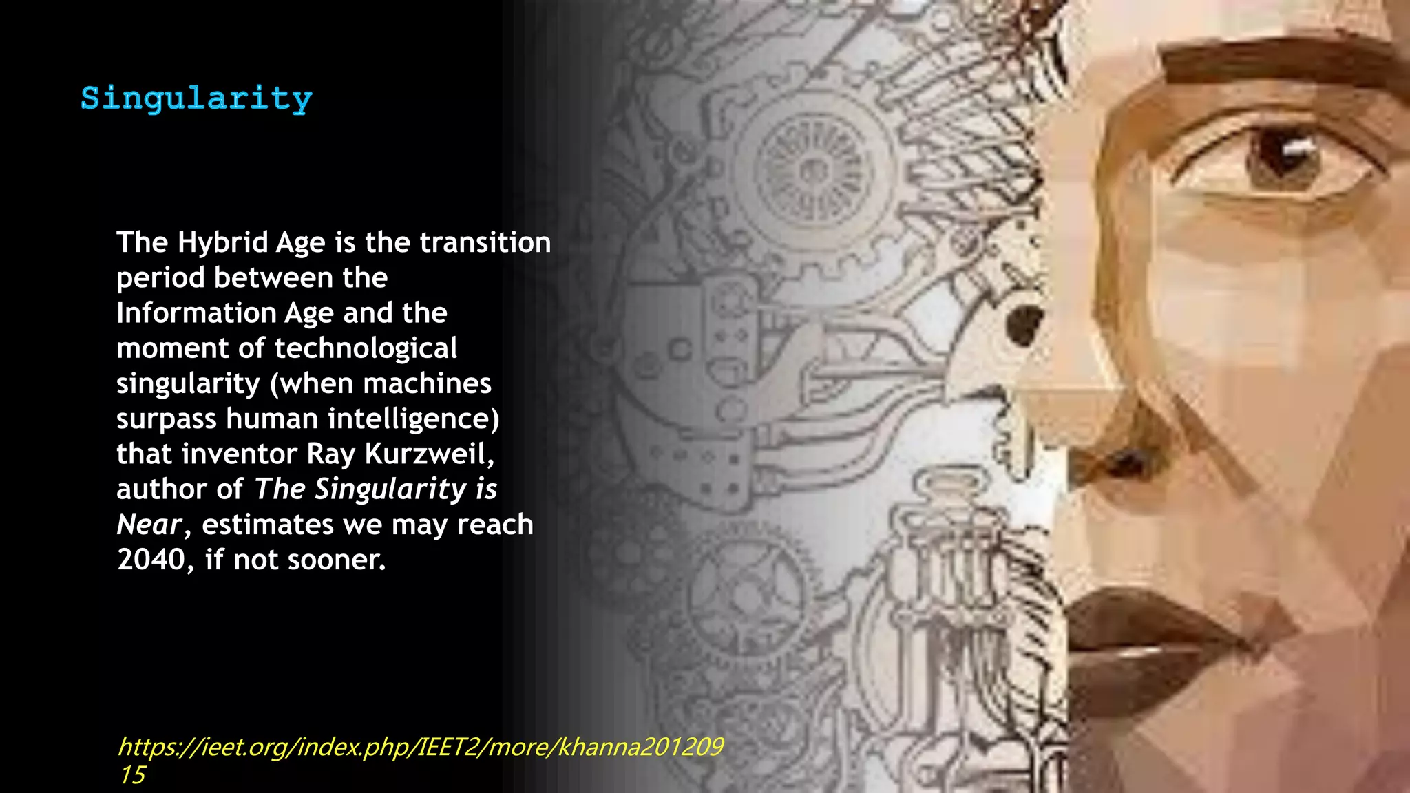 The Hybrid Age is the transition
period between the
Information Age and the
moment of technological
singularity (when machines
surpass human intelligence)
that inventor Ray Kurzweil,
author of The Singularity is
Near, estimates we may reach
2040, if not sooner.
https://ieet.org/index.php/IEET2/more/khanna201209
15
 