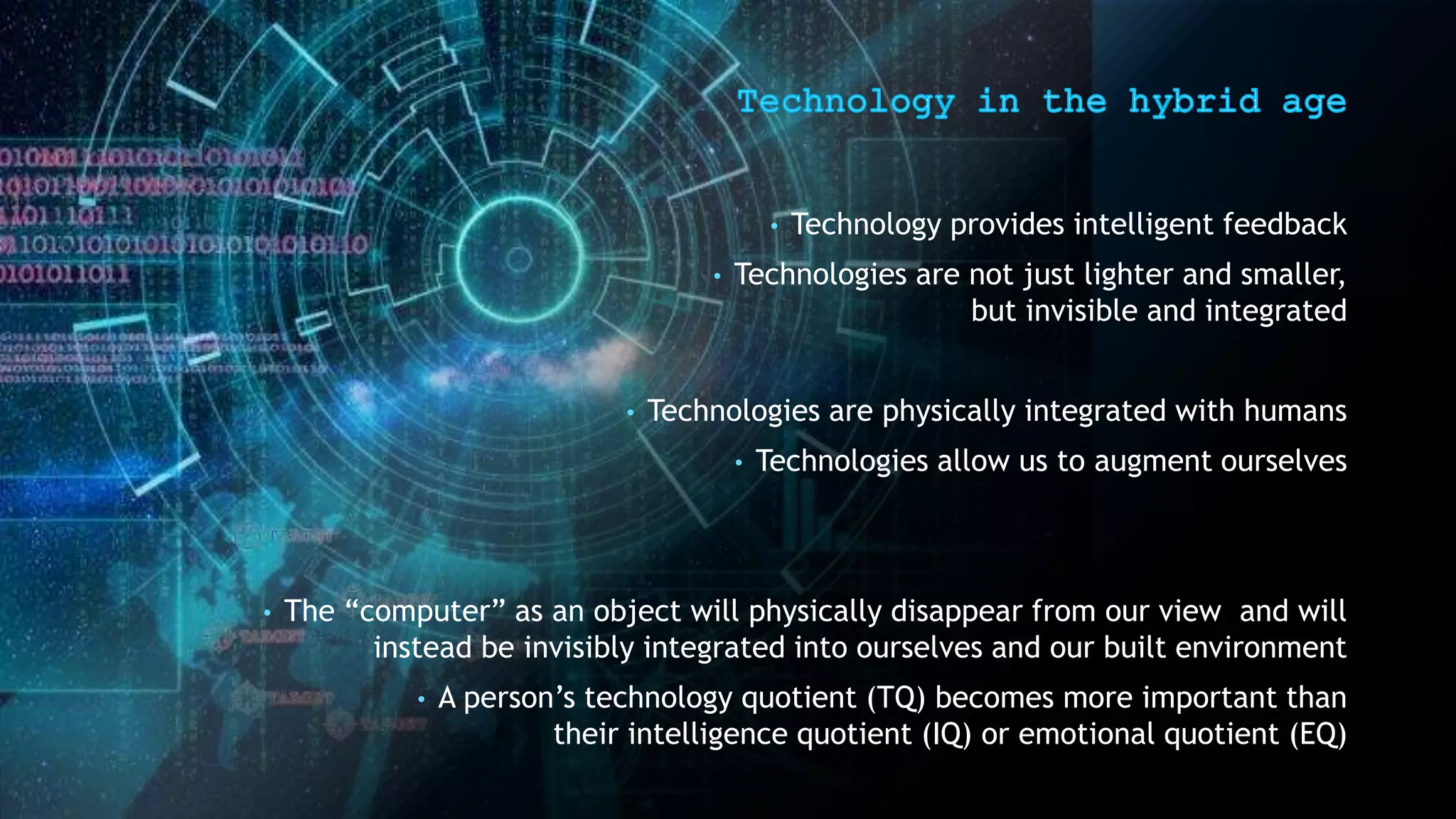 • Technology provides intelligent feedback
• Technologies are not just lighter and smaller,
but invisible and integrated
• Technologies are physically integrated with humans
• Technologies allow us to augment ourselves
• The “computer” as an object will physically disappear from our view and will
instead be invisibly integrated into ourselves and our built environment
• A person’s technology quotient (TQ) becomes more important than
their intelligence quotient (IQ) or emotional quotient (EQ)
 