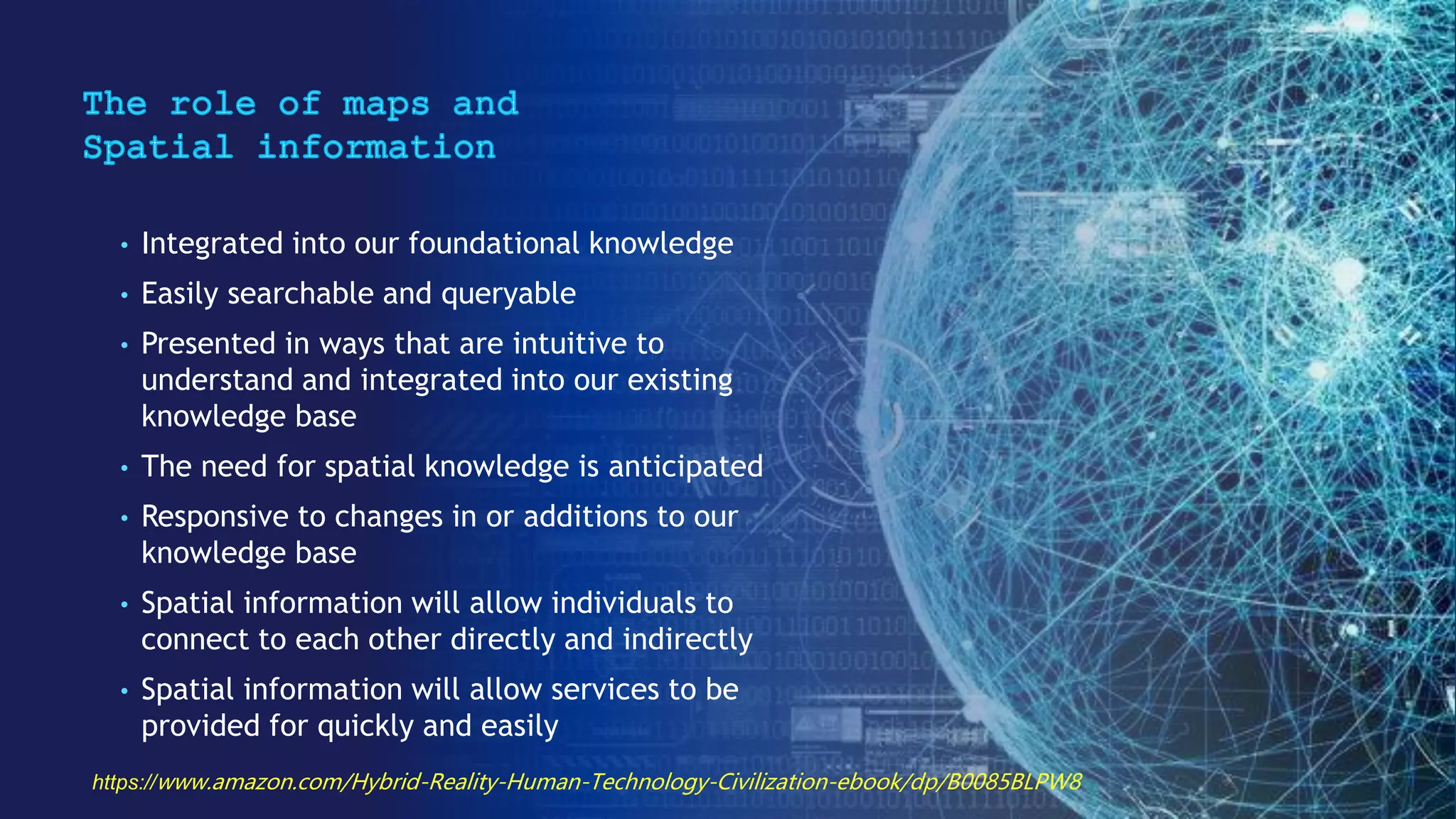 • Integrated into our foundational knowledge
• Easily searchable and queryable
• Presented in ways that are intuitive to
understand and integrated into our existing
knowledge base
• The need for spatial knowledge is anticipated
• Responsive to changes in or additions to our
knowledge base
• Spatial information will allow individuals to
connect to each other directly and indirectly
• Spatial information will allow services to be
provided for quickly and easily
https://www.amazon.com/Hybrid-Reality-Human-Technology-Civilization-ebook/dp/B0085BLPW8
 
