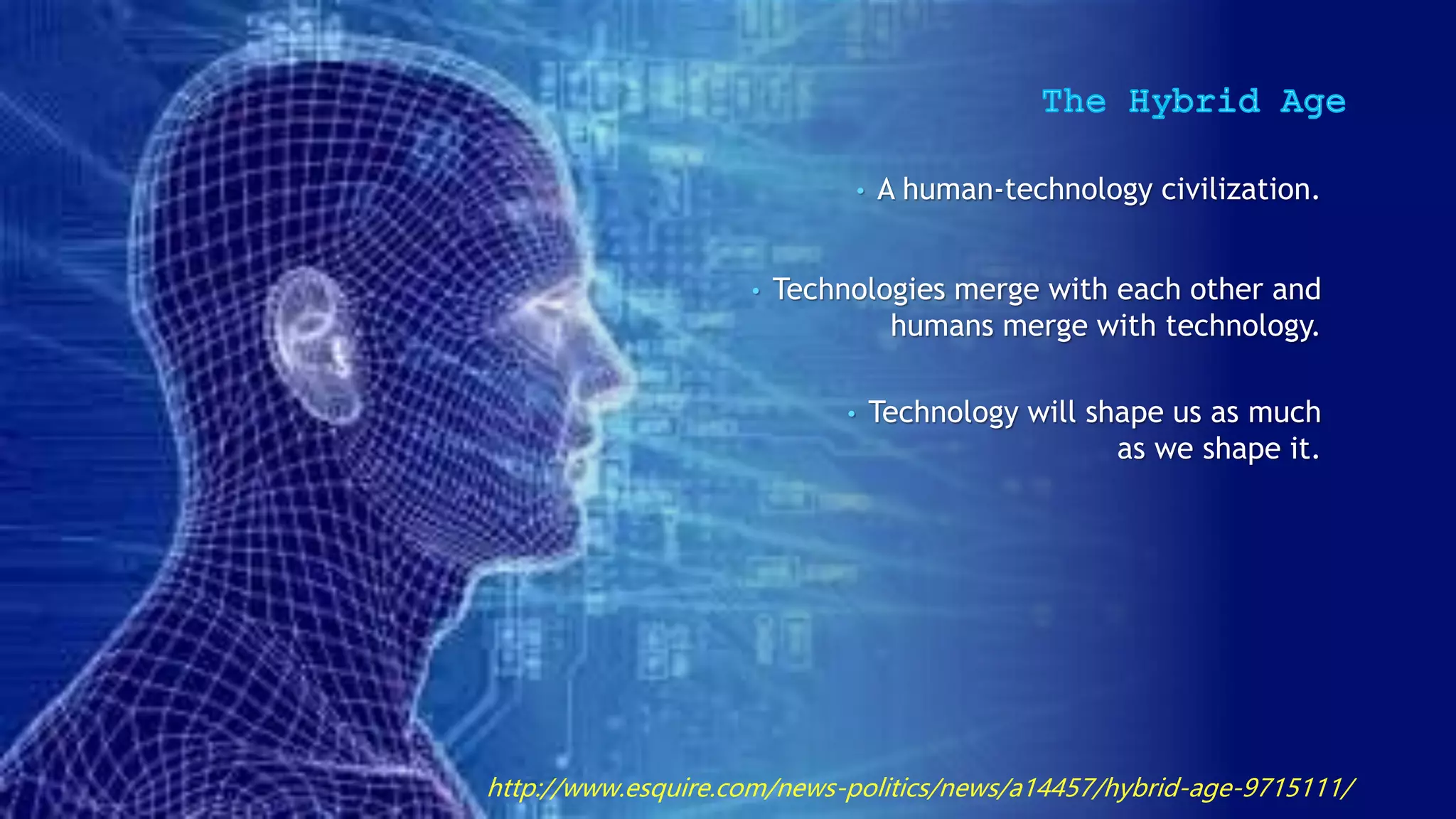 • A human-technology civilization.
• Technologies merge with each other and
humans merge with technology.
• Technology will shape us as much
as we shape it.
http://www.esquire.com/news-politics/news/a14457/hybrid-age-9715111/
 