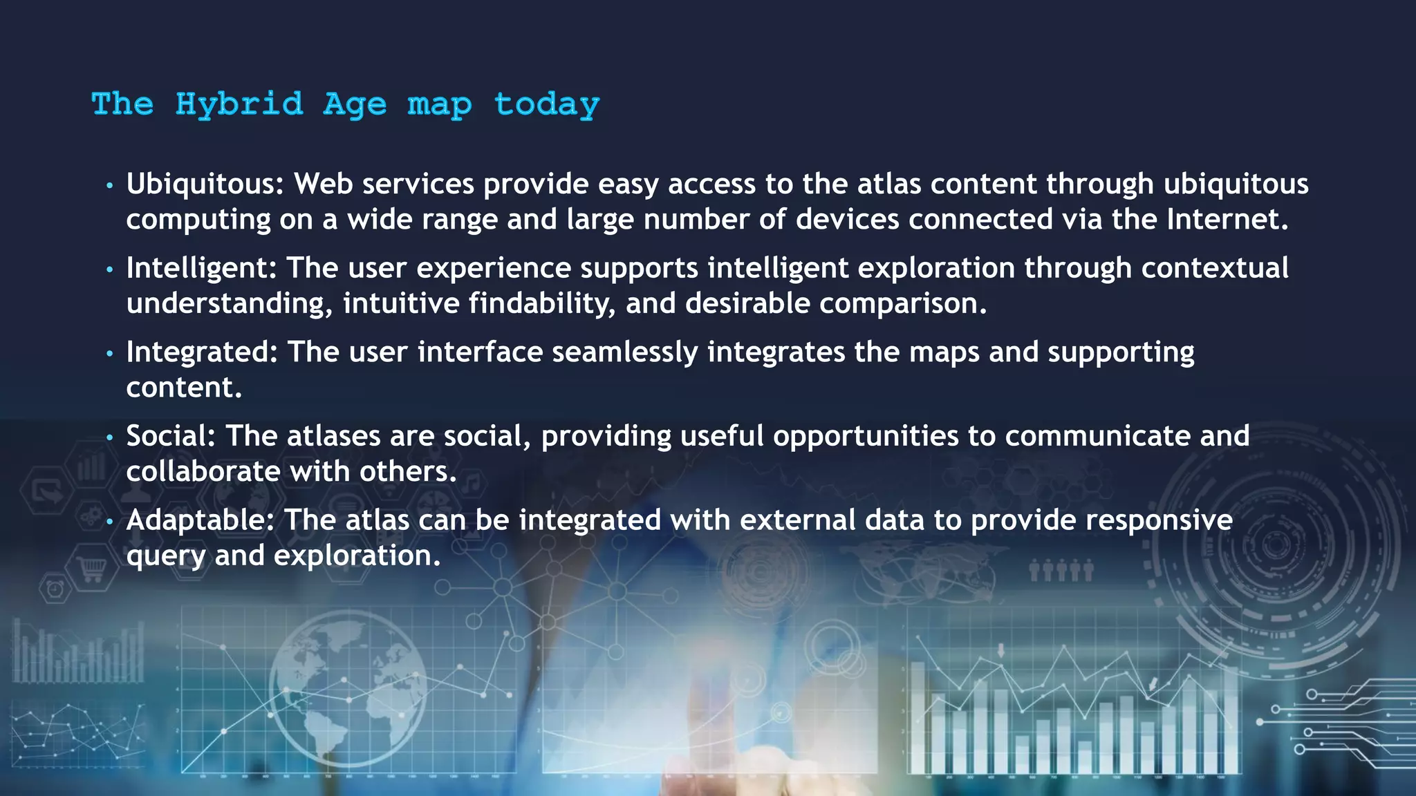 • Ubiquitous: Web services provide easy access to the atlas content through ubiquitous
computing on a wide range and large number of devices connected via the Internet.
• Intelligent: The user experience supports intelligent exploration through contextual
understanding, intuitive findability, and desirable comparison.
• Integrated: The user interface seamlessly integrates the maps and supporting
content.
• Social: The atlases are social, providing useful opportunities to communicate and
collaborate with others.
• Adaptable: The atlas can be integrated with external data to provide responsive
query and exploration.
 