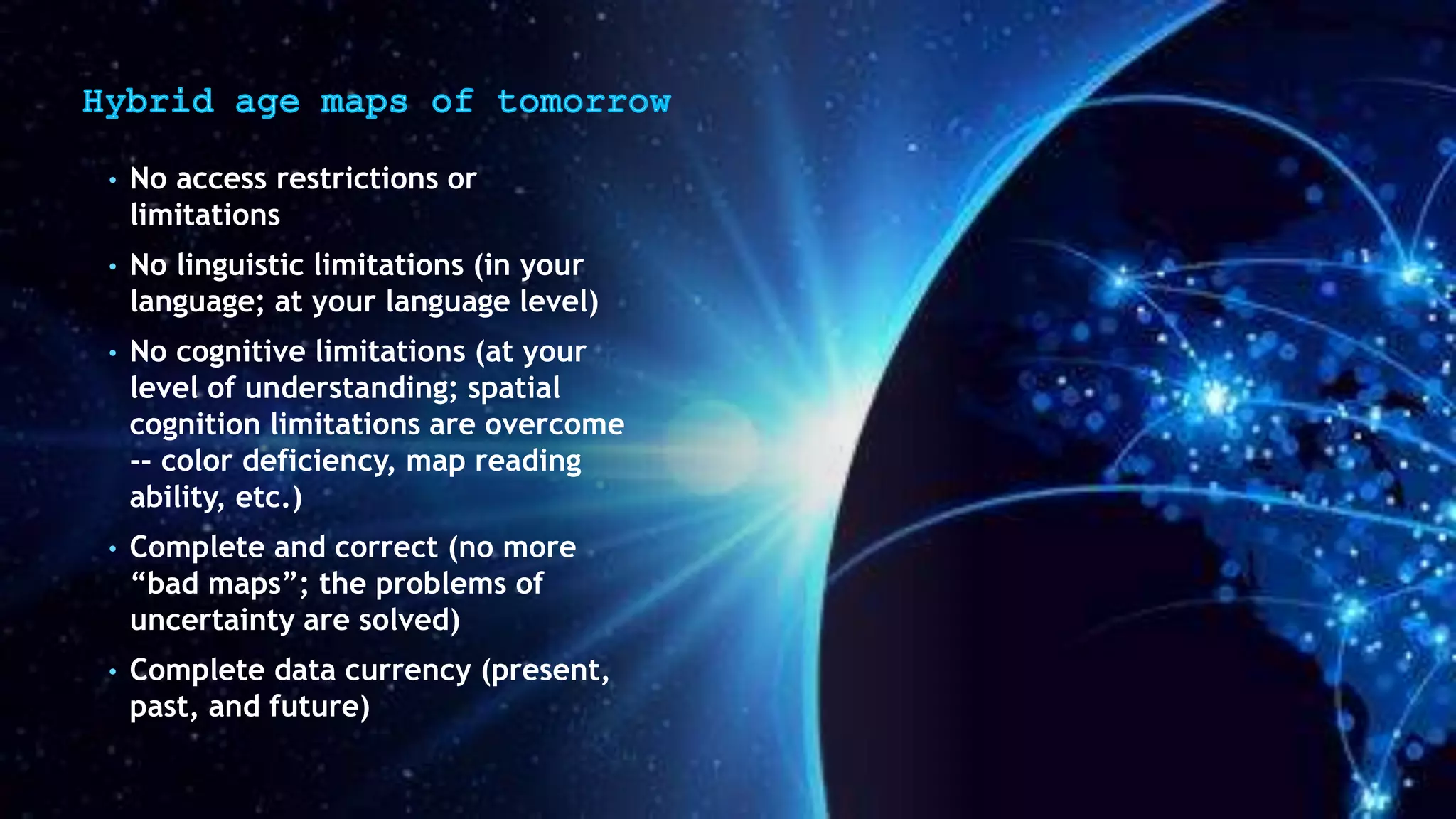 • No access restrictions or
limitations
• No linguistic limitations (in your
language; at your language level)
• No cognitive limitations (at your
level of understanding; spatial
cognition limitations are overcome
-- color deficiency, map reading
ability, etc.)
• Complete and correct (no more
“bad maps”; the problems of
uncertainty are solved)
• Complete data currency (present,
past, and future)
 