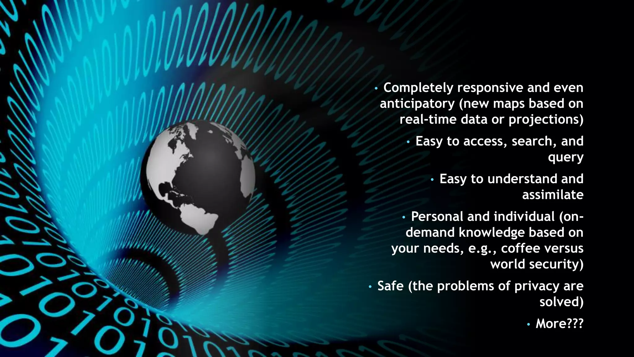• Completely responsive and even
anticipatory (new maps based on
real-time data or projections)
• Easy to access, search, and
query
• Easy to understand and
assimilate
• Personal and individual (on-
demand knowledge based on
your needs, e.g., coffee versus
world security)
• Safe (the problems of privacy are
solved)
• More???
 
