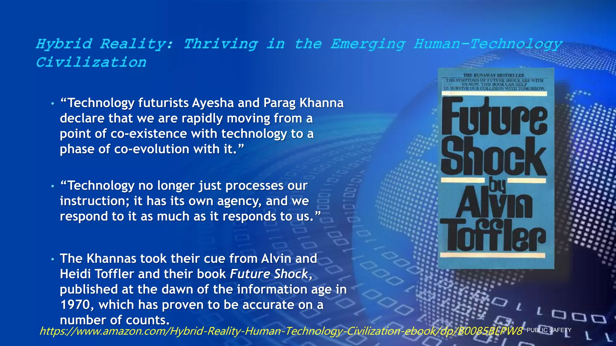 PUBLIC SAFETY
• “Technology futurists Ayesha and Parag Khanna
declare that we are rapidly moving from a
point of co-existence with technology to a
phase of co-evolution with it.”
• “Technology no longer just processes our
instruction; it has its own agency, and we
respond to it as much as it responds to us.”
• The Khannas took their cue from Alvin and
Heidi Toffler and their book Future Shock,
published at the dawn of the information age in
1970, which has proven to be accurate on a
number of counts.
https://www.amazon.com/Hybrid-Reality-Human-Technology-Civilization-ebook/dp/B0085BLPW8
 