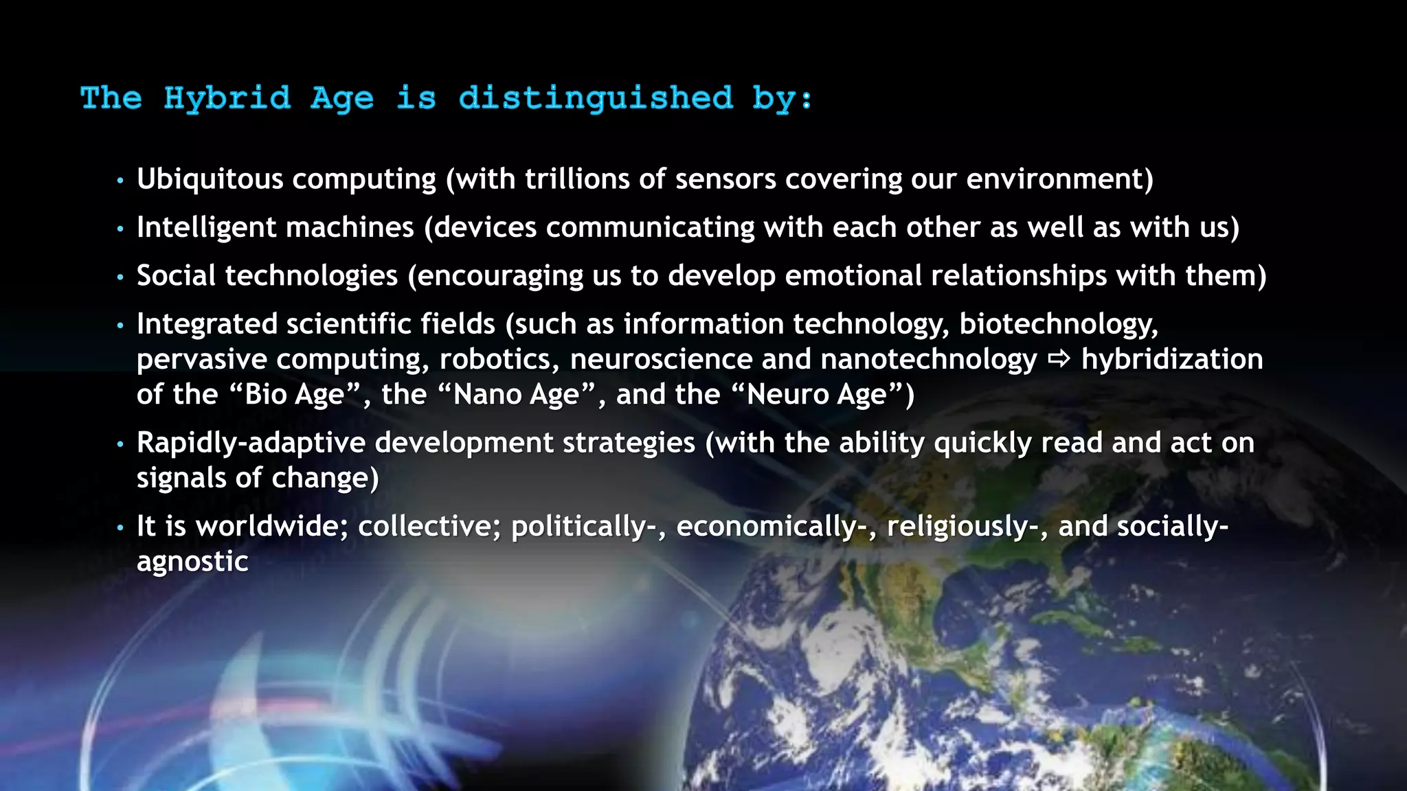 • Ubiquitous computing (with trillions of sensors covering our environment)
• Intelligent machines (devices communicating with each other as well as with us)
• Social technologies (encouraging us to develop emotional relationships with them)
• Integrated scientific fields (such as information technology, biotechnology,
pervasive computing, robotics, neuroscience and nanotechnology  hybridization
of the “Bio Age”, the “Nano Age”, and the “Neuro Age”)
• Rapidly-adaptive development strategies (with the ability quickly read and act on
signals of change)
• It is worldwide; collective; politically-, economically-, religiously-, and socially-
agnostic
 