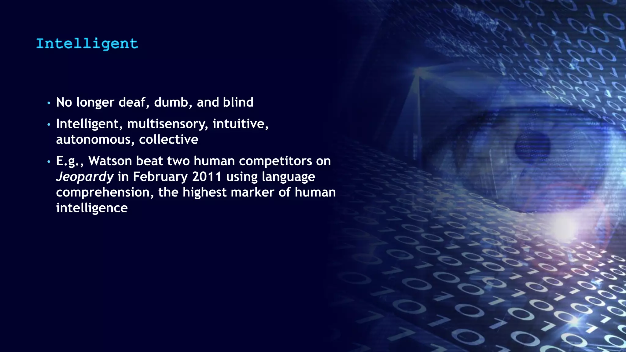 • No longer deaf, dumb, and blind
• Intelligent, multisensory, intuitive,
autonomous, collective
• E.g., Watson beat two human competitors on
Jeopardy in February 2011 using language
comprehension, the highest marker of human
intelligence
 