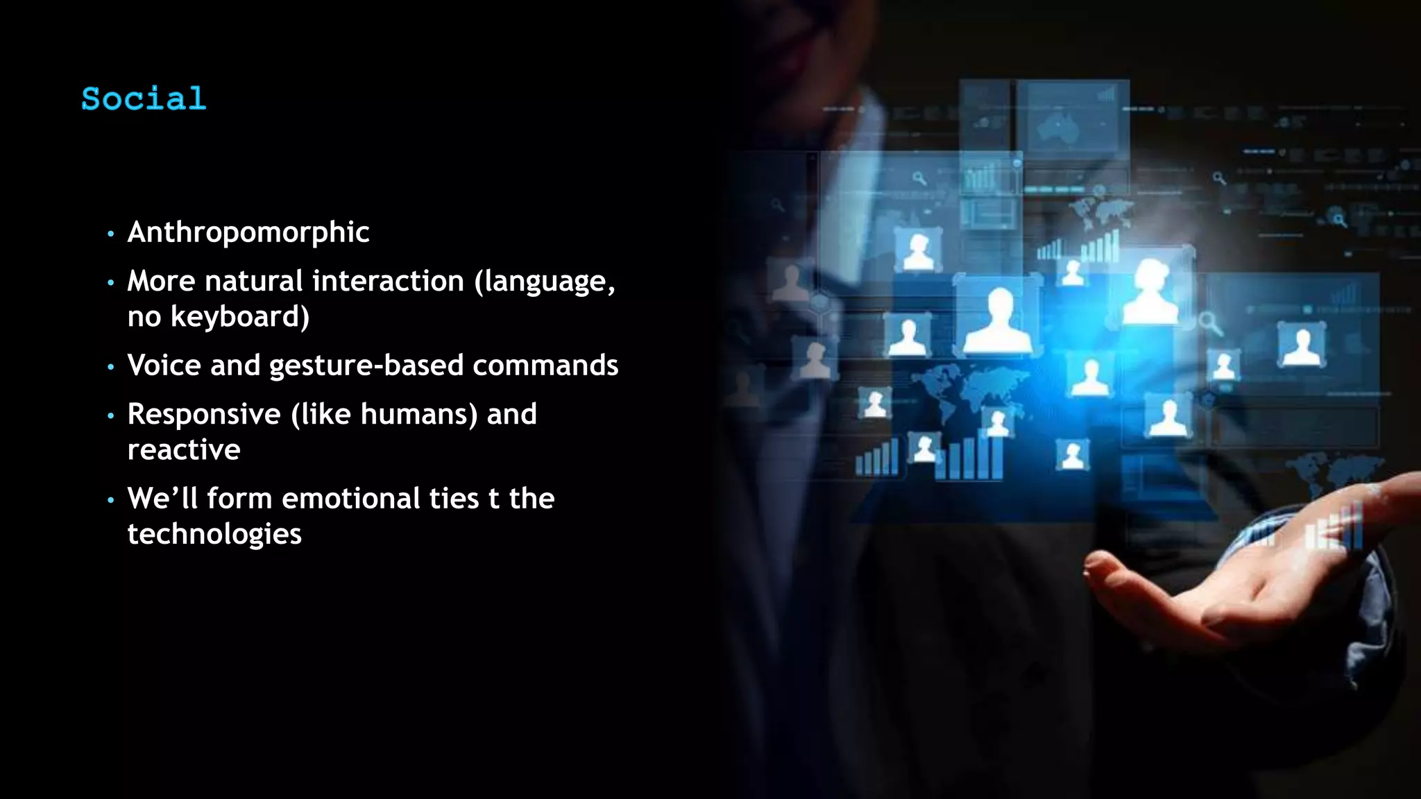 • Anthropomorphic
• More natural interaction (language,
no keyboard)
• Voice and gesture-based commands
• Responsive (like humans) and
reactive
• We’ll form emotional ties t the
technologies
 