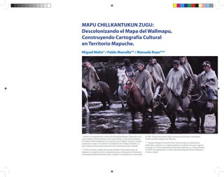 Descolonizando el Mapa del Wallmapu | 1
MAPU CHILLKANTUKUN ZUGU:
Descolonizando el Mapa del Wallmapu,
Construyendo Cartografía Cultural
en Territorio Mapuche.
Miguel Melin* / Pablo Mansilla** / Manuela Royo***
* Profesor con especialización en Educación Intercultural Bilingüe. Diplomado en De-
rechos Indígenas, Medioambiente y Procesos de Diálogo . Es uno de los fundadores
de la AlianzaTerritorial Mapuche de la cual fue vocero. Hablante nativo de su pueblo,
actualmente cumple un rol cultural en el Guillatuwe del Lof Mapu de Ralipitra. Es
autor de diversos libros desde la perspectiva del conocimiento propio mapuche.
** Profesor Asociado, Instituto de Geografía, Pontificia Universidad Católica de
Valparaíso. Es Geógrafo, Doctor en Geografía Humana y OrdenamientoTerritorial por
la Universidad Federal Fluminense, Brasil, y Magister en Geografía por la Universidad
de Chile. Asesora técnicamente desde la perspectiva territorial a movimientos
sociales y pueblos originarios del AbyaYala.
*** Abogada, Magister en Derecho Penal. Asesora Jurídica de organizaciones
ambientales y mapuche, con amplia experiencia en la defensa de causas mapuche.
Ha llevado en la Corte Interamericana de Derechos Humanos. Es co-autora del libro:
“AZ MAPU: Una aproximación al Sistema Normativo Mapuche Desde el Rakizuam y
el Derecho Propio”.
 