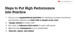 Steps to Put High Performance
into Practice
1.  Discuss your organizational priorities for marketing, business recruitment,
and business retention, and start with a simple score card
2. Assign metrics to certain staff
3.  Set a plan to inﬂuence that metric for each staff person
4.  Make the plan transparent to your stakeholders 
5. Execute, report, and adjust

 