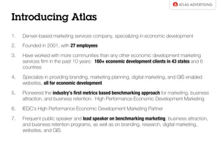 Introducing Atlas
1.  Denver-based marketing services company, specializing in economic development
2.  Founded in 2001, with 27 employees 
3.  Has worked with more communities than any other economic development marketing
services ﬁrm in the past 10 years: 160+ economic development clients in 43 states and 6
countries
4.  Specialize in providing branding, marketing planning, digital marketing, and GIS enabled
websites, all for economic development
5.  Pioneered the industry’s ﬁrst metrics based benchmarking approach for marketing, business
attraction, and business retention: High Performance Economic Development Marketing
6.  IEDC’s High Performance Economic Development Marketing Partner
7.  Frequent public speaker and lead speaker on benchmarking marketing, business attraction,
and business retention programs, as well as on branding, research, digital marketing,
websites, and GIS.
 