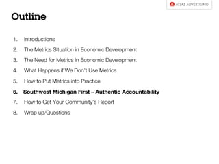 Outline

1.  Introductions
2.  The Metrics Situation in Economic Development
3.  The Need for Metrics in Economic Development
4.  What Happens if We Don’t Use Metrics
5.  How to Put Metrics into Practice
6.  Southwest Michigan First – Authentic Accountability 
7.  How to Get Your Community’s Report
8.  Wrap up/Questions

 